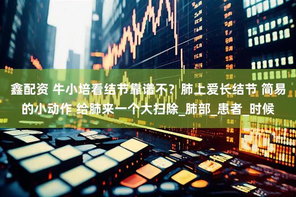 鑫配资 牛小培看结节靠谱不？肺上爱长结节 简易的小动作 给肺来一个大扫除_肺部_患者_时候