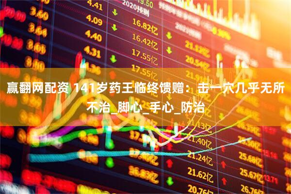 赢翻网配资 141岁药王临终馈赠：击一穴几乎无所不治_脚心_手心_防治