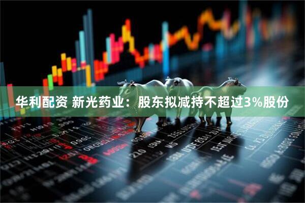 华利配资 新光药业：股东拟减持不超过3%股份