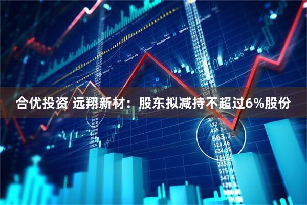 合优投资 远翔新材：股东拟减持不超过6%股份