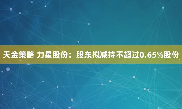 天金策略 力星股份：股东拟减持不超过0.65%股份