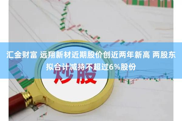 汇金财富 远翔新材近期股价创近两年新高 两股东拟合计减持不超过6%股份