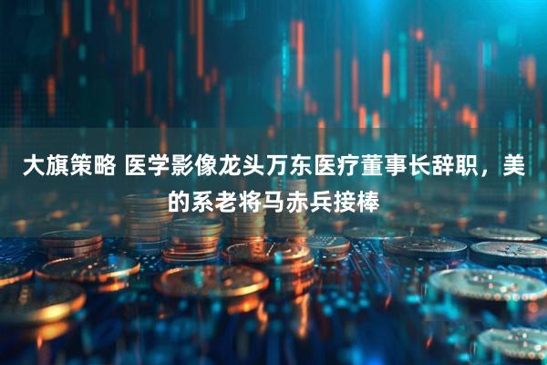 大旗策略 医学影像龙头万东医疗董事长辞职，美的系老将马赤兵接棒