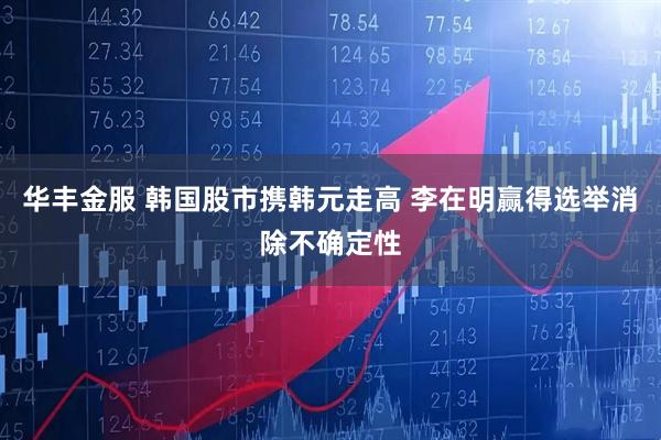 华丰金服 韩国股市携韩元走高 李在明赢得选举消除不确定性