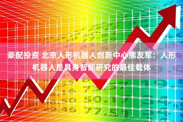 豪配投资 北京人形机器人创新中心熊友军：人形机器人是具身智能研究的最佳载体