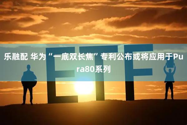 乐融配 华为“一底双长焦”专利公布或将应用于Pura80系列