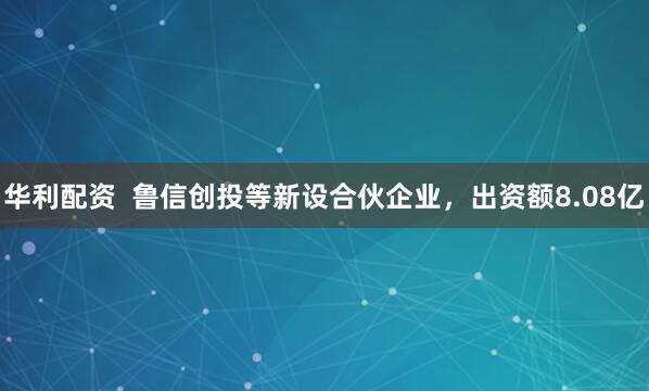 华利配资  鲁信创投等新设合伙企业，出资额8.08亿