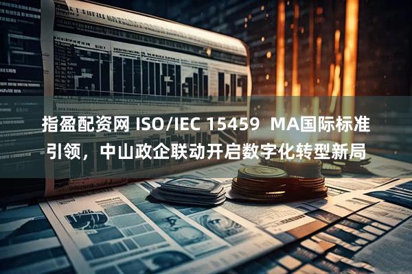 指盈配资网 ISO/IEC 15459  MA国际标准引领，中山政企联动开启数字化转型新局