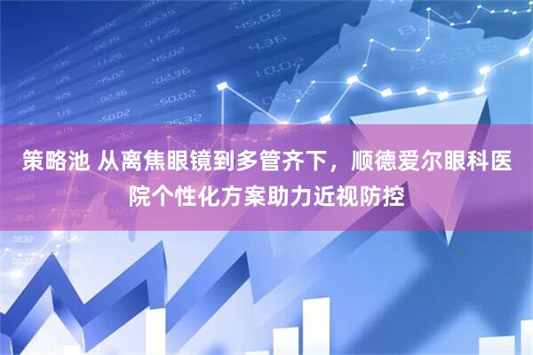 策略池 从离焦眼镜到多管齐下，顺德爱尔眼科医院个性化方案助力近视防控