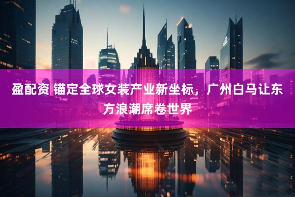盈配资 锚定全球女装产业新坐标，广州白马让东方浪潮席卷世界