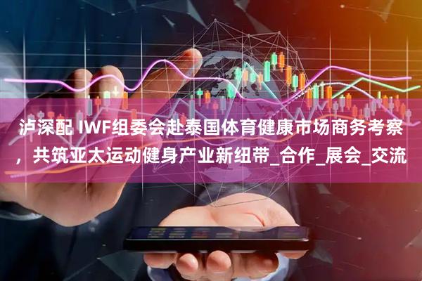 泸深配 IWF组委会赴泰国体育健康市场商务考察，共筑亚太运动健身产业新纽带_合作_展会_交流