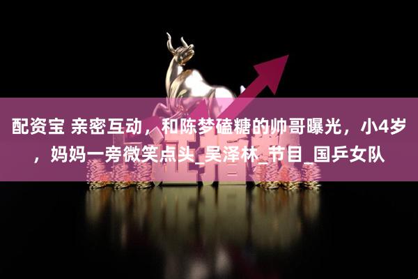 配资宝 亲密互动，和陈梦磕糖的帅哥曝光，小4岁，妈妈一旁微笑点头_吴泽林_节目_国乒女队