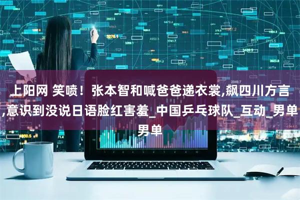 上阳网 笑喷！张本智和喊爸爸递衣裳,飙四川方言,意识到没说日语脸红害羞_中国乒乓球队_互动_男单
