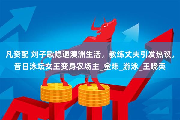 凡资配 刘子歌隐退澳洲生活，教练丈夫引发热议，昔日泳坛女王变身农场主_金炜_游泳_王晓英