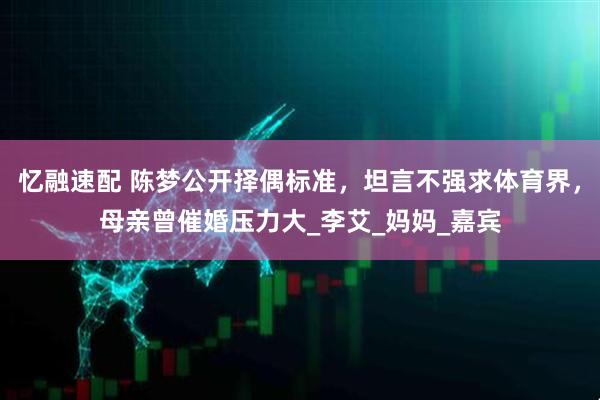 忆融速配 陈梦公开择偶标准，坦言不强求体育界，母亲曾催婚压力大_李艾_妈妈_嘉宾
