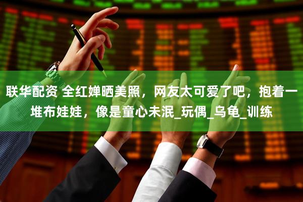 联华配资 全红婵晒美照，网友太可爱了吧，抱着一堆布娃娃，像是童心未泯_玩偶_乌龟_训练
