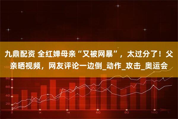 九鼎配资 全红婵母亲“又被网暴”，太过分了！父亲晒视频，网友评论一边倒_动作_攻击_奥运会