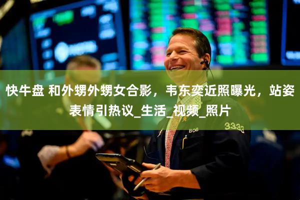 快牛盘 和外甥外甥女合影，韦东奕近照曝光，站姿表情引热议_生活_视频_照片