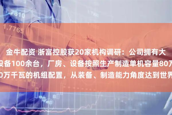 金牛配资 浙富控股获20家机构调研：公司拥有大型数控加工中心和专用设备100余台，厂房、设备按照生产制造单机容量80万千瓦的机组配置，从装备、制造能力角度达到世界一流水平（附调研问答）