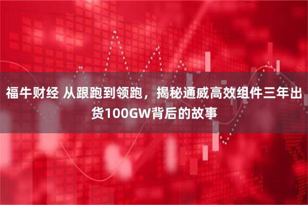 福牛财经 从跟跑到领跑，揭秘通威高效组件三年出货100GW背后的故事