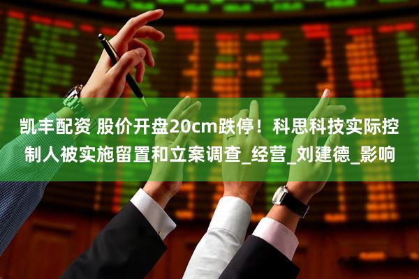 凯丰配资 股价开盘20cm跌停！科思科技实际控制人被实施留置和立案调查_经营_刘建德_影响