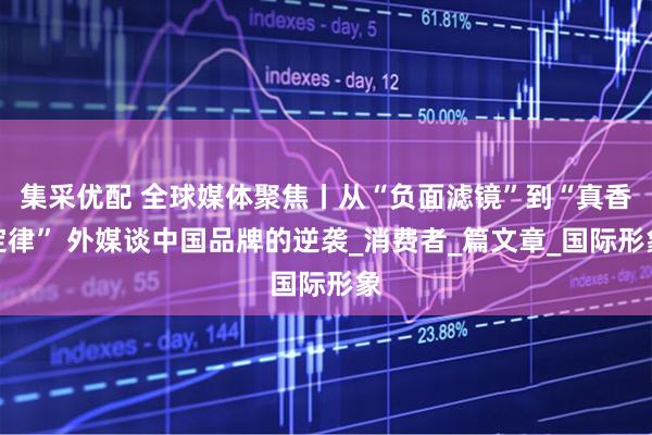 集采优配 全球媒体聚焦丨从“负面滤镜”到“真香定律” 外媒谈中国品牌的逆袭_消费者_篇文章_国际形象