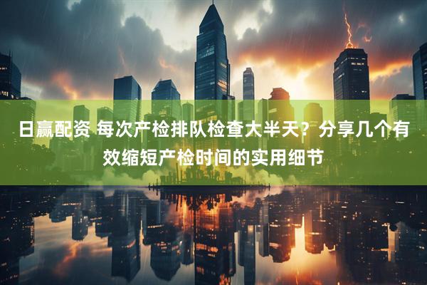 日赢配资 每次产检排队检查大半天？分享几个有效缩短产检时间的实用细节
