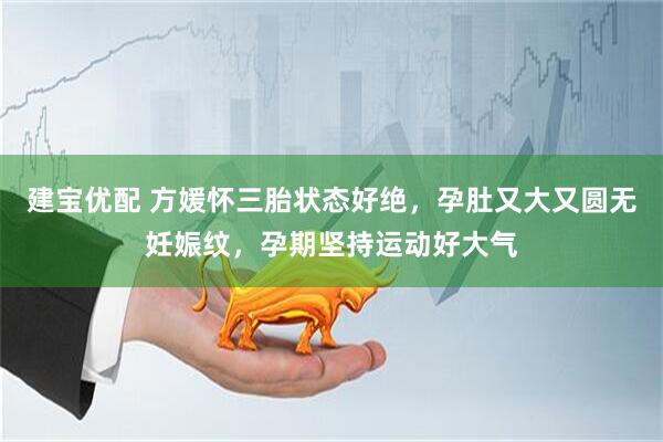 建宝优配 方媛怀三胎状态好绝，孕肚又大又圆无妊娠纹，孕期坚持运动好大气