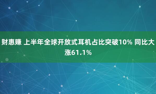 财惠赚 上半年全球开放式耳机占比突破10% 同比大涨61.1%