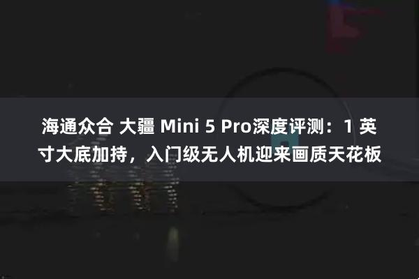 海通众合 大疆 Mini 5 Pro深度评测：1 英寸大底加持，入门级无人机迎来画质天花板