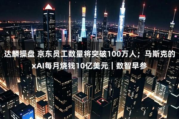 达麟操盘 京东员工数量将突破100万人；马斯克的xAI每月烧钱10亿美元｜数智早参
