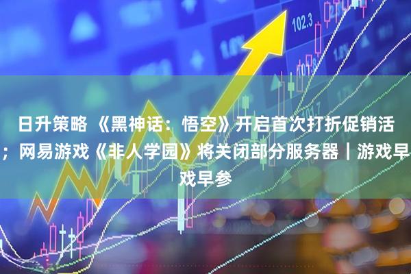 日升策略 《黑神话：悟空》开启首次打折促销活动；网易游戏《非人学园》将关闭部分服务器｜游戏早参