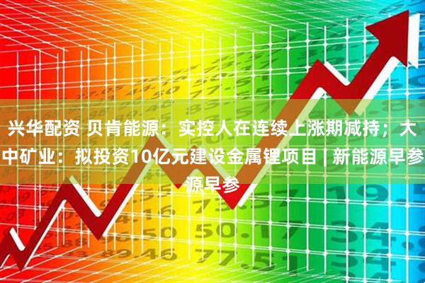 兴华配资 贝肯能源：实控人在连续上涨期减持；大中矿业：拟投资10亿元建设金属锂项目 | 新能源早参