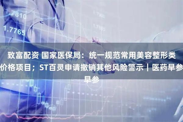 致富配资 国家医保局：统一规范常用美容整形类价格项目；ST百灵申请撤销其他风险警示｜医药早参